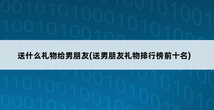 送什么礼物给男朋友(送男朋友礼物排行榜前十名) 