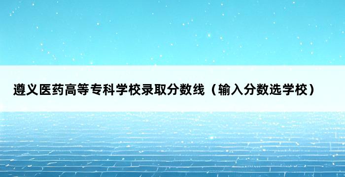 遵义医药高等专科学校录取分数线（输入分数选学校） 