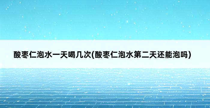 酸枣仁泡水一天喝几次(酸枣仁泡水第二天还能泡吗) 