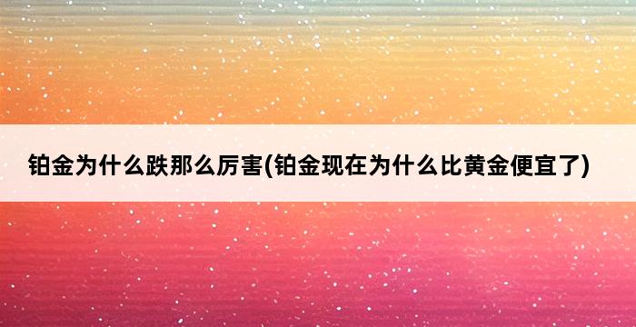 铂金为什么跌那么厉害(铂金现在为什么比黄金便宜了) 