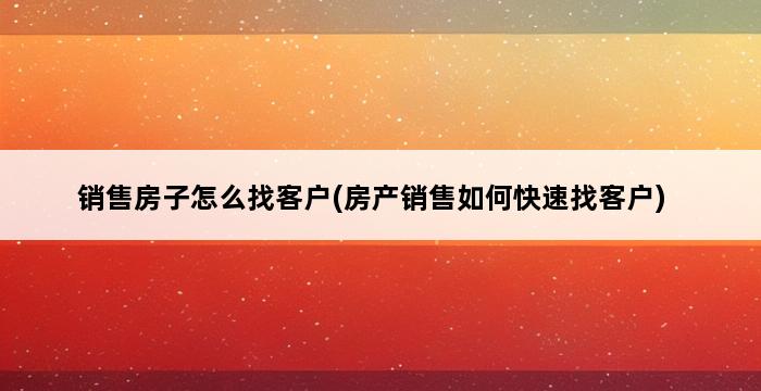 销售房子怎么找客户(房产销售如何快速找客户) 