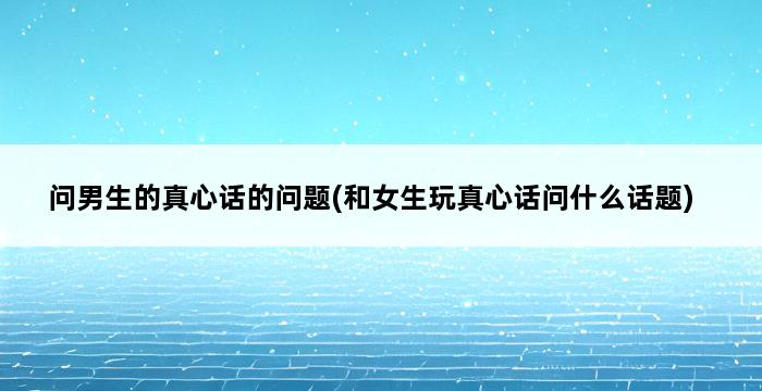 问男生的真心话的问题(和女生玩真心话问什么话题) 