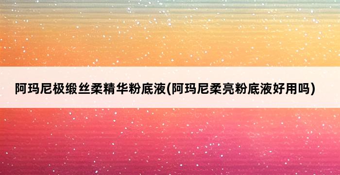 阿玛尼极缎丝柔精华粉底液(阿玛尼柔亮粉底液好用吗) 