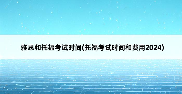 雅思和托福考试时间(托福考试时间和费用2024) 