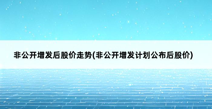 非公开增发后股价走势(非公开增发计划公布后股价) 