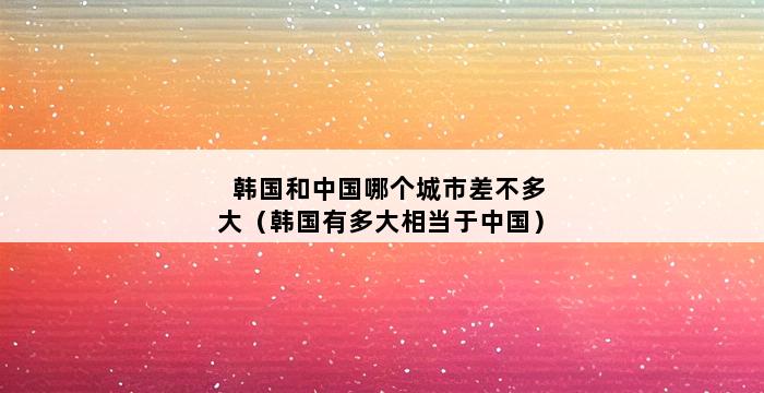 韩国和中国哪个城市差不多大（韩国有多大相当于中国） 