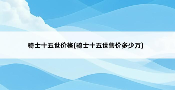 骑士十五世价格(骑士十五世售价多少万) 