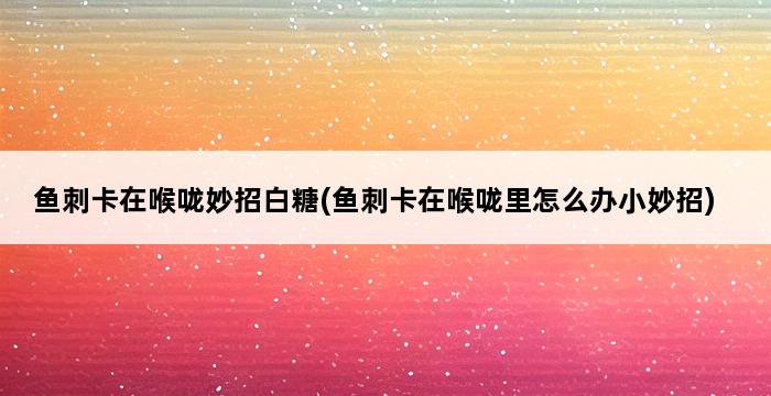 鱼刺卡在喉咙妙招白糖(鱼刺卡在喉咙里怎么办小妙招) 