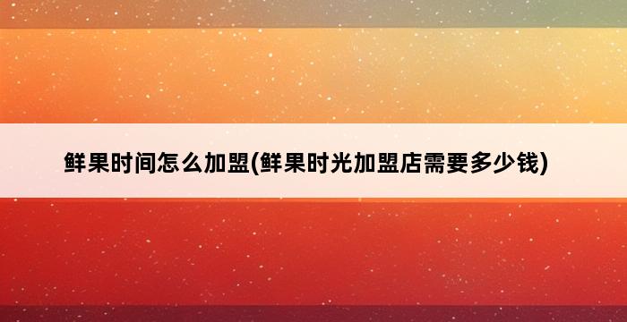 鲜果时间怎么加盟(鲜果时光加盟店需要多少钱) 