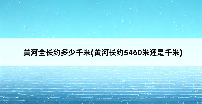 黄河全长约多少千米(黄河长约5460米还是千米) 