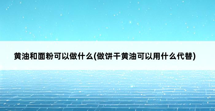 黄油和面粉可以做什么(做饼干黄油可以用什么代替) 