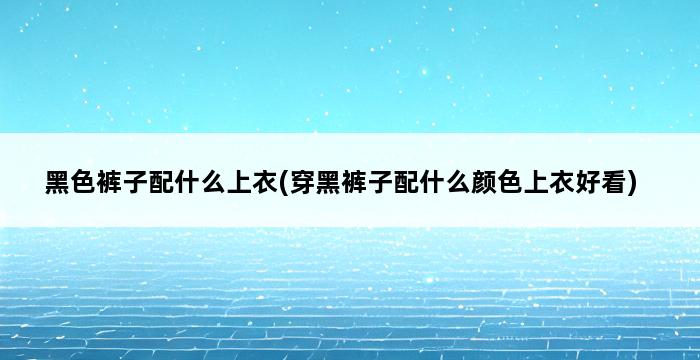 黑色裤子配什么上衣(穿黑裤子配什么颜色上衣好看) 