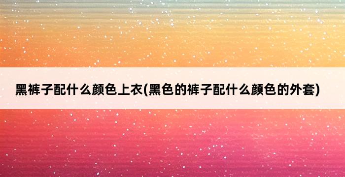 黑裤子配什么颜色上衣(黑色的裤子配什么颜色的外套) 